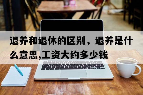 退養和退休的區別，退養是什么意思,工資大約多少錢(qián)