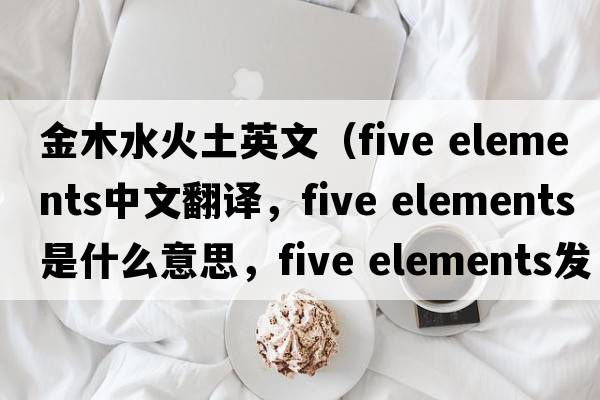 金木水火土英文（five elements中文翻譯，five elements是什么意思，five elements發(fā)音、用法及例句）
