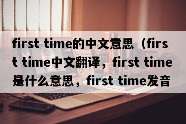 first time的中文意思（first time中文翻譯，first time是什么意思，first time發(fā)音、用法及例句）