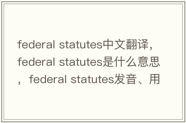 federal statutes中文翻譯，federal statutes是什么意思，federal statutes發(fā)音、用法及例句