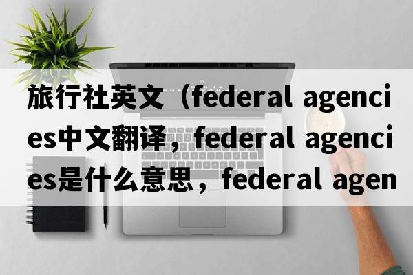 旅行社英文（federal agencies中文翻譯，federal agencies是什么意思，federal agencies發(fā)音、用法及例句）