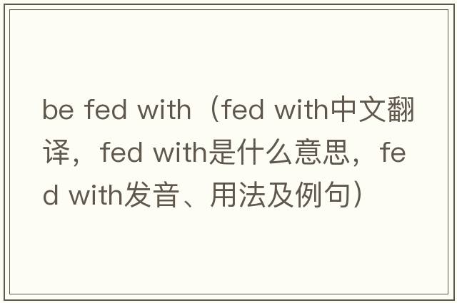 be fed with（fed with中文翻譯，fed with是什么意思，fed with發(fā)音、用法及例句）