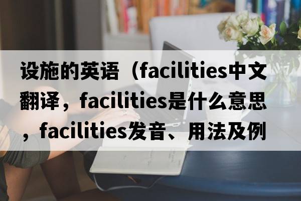設施的英語(yǔ)（facilities中文翻譯，facilities是什么意思，facilities發(fā)音、用法及例句）