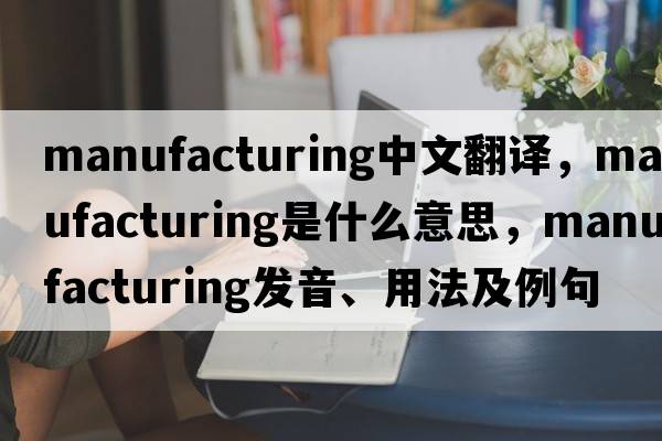 manufacturing中文翻譯，manufacturing是什么意思，manufacturing發(fā)音、用法及例句