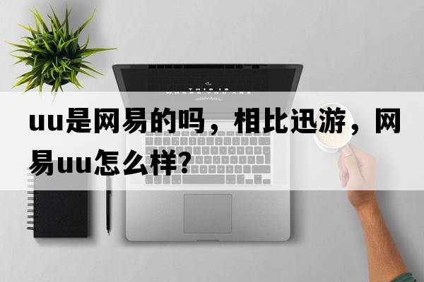 uu是網(wǎng)易的嗎，相比迅游，網(wǎng)易u(yù)u怎么樣？