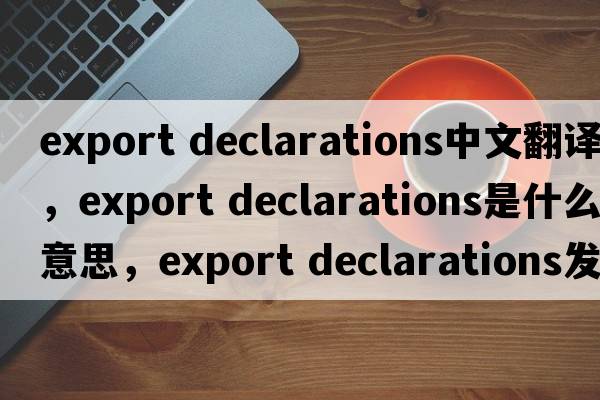 export declarations中文翻譯，export declarations是什么意思，export declarations發(fā)音、用法及例句