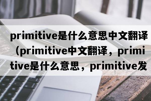primitive是什么意思中文翻譯（primitive中文翻譯，primitive是什么意思，primitive發(fā)音、用法及例句）