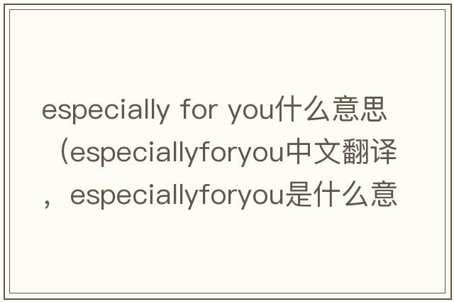 especially for you什么意思（especiallyforyou中文翻譯，especiallyforyou是什么意思，especiallyforyou發(fā)音、用法及例句）
