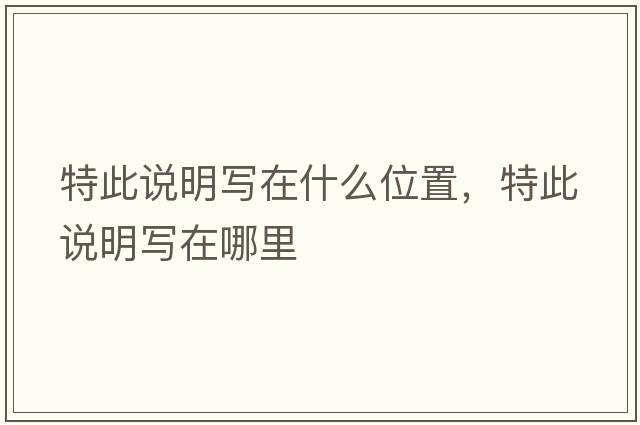 特此說(shuō)明寫(xiě)在什么位置，特此說(shuō)明寫(xiě)在哪里