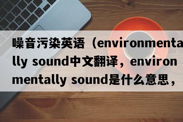 噪音污染英語(yǔ)（environmentally sound中文翻譯，environmentally sound是什么意思，environmentally sound發(fā)音、用法及例句）