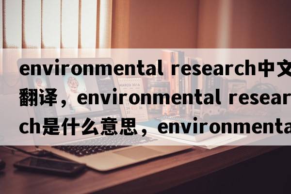 environmental research中文翻譯，environmental research是什么意思，environmental research發(fā)音、用法及例句