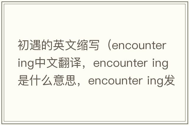 初遇的英文縮寫(xiě)（encounter ing中文翻譯，encounter ing是什么意思，encounter ing發(fā)音、用法及例句）