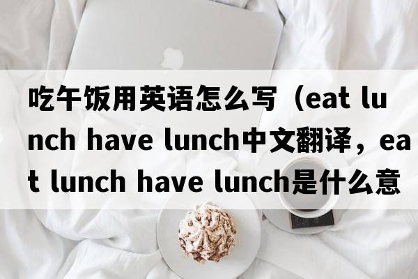 吃午飯用英語(yǔ)怎么寫(xiě)（eat lunch have lunch中文翻譯，eat lunch have lunch是什么意思，eat lunch have lunch發(fā)音、用法及例句）