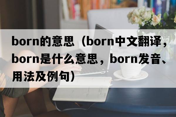 born的意思（born中文翻譯，born是什么意思，born發(fā)音、用法及例句）