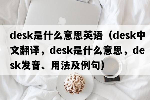 desk是什么意思英語(yǔ)（desk中文翻譯，desk是什么意思，desk發(fā)音、用法及例句）