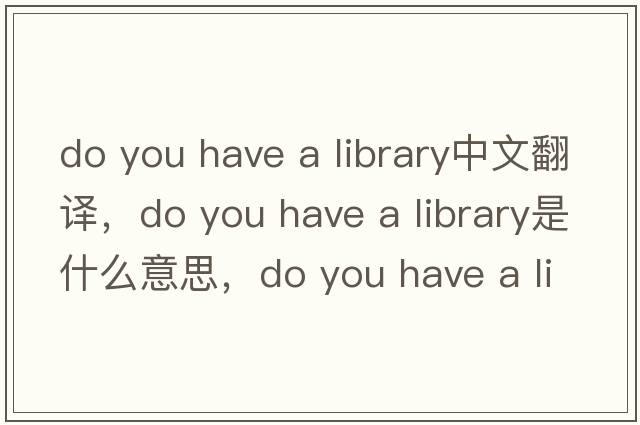 do you have a library中文翻譯，do you have a library是什么意思，do you have a library發(fā)音、用法及例句