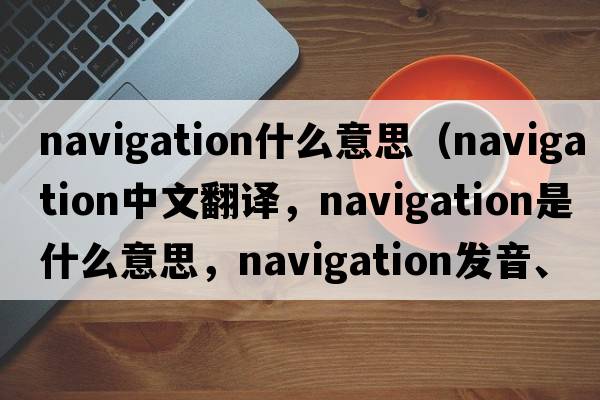 navigation什么意思（navigation中文翻譯，navigation是什么意思，navigation發(fā)音、用法及例句）