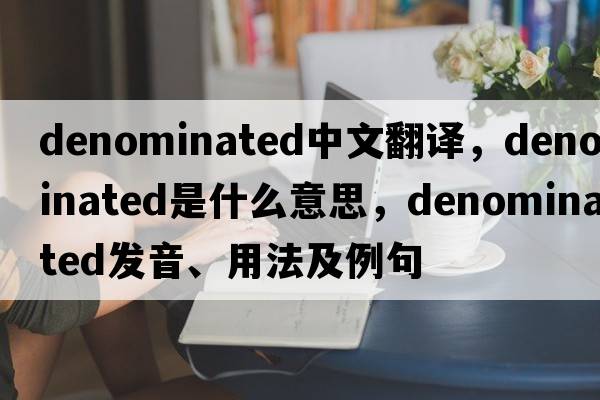 denominated中文翻譯，denominated是什么意思，denominated發(fā)音、用法及例句