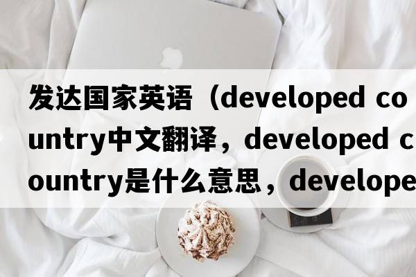 發(fā)達國家英語(yǔ)（developed country中文翻譯，developed country是什么意思，developed country發(fā)音、用法及例句）