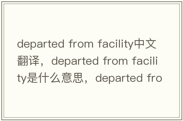 departed from facility中文翻譯，departed from facility是什么意思，departed from facility發(fā)音、用法及例句