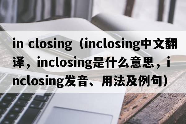 in closing（inclosing中文翻譯，inclosing是什么意思，inclosing發(fā)音、用法及例句）