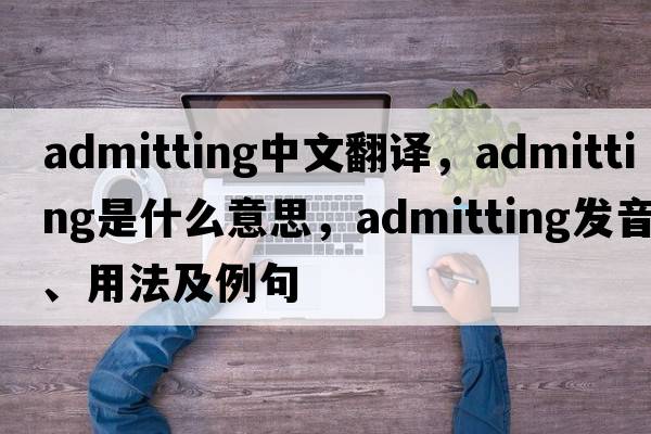admitting中文翻譯，admitting是什么意思，admitting發(fā)音、用法及例句