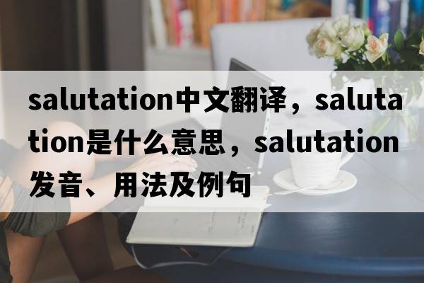 salutation中文翻譯，salutation是什么意思，salutation發(fā)音、用法及例句