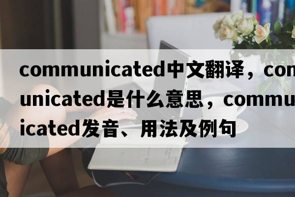 communicated中文翻譯，communicated是什么意思，communicated發(fā)音、用法及例句