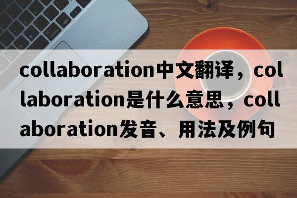 collaboration中文翻譯，collaboration是什么意思，collaboration發(fā)音、用法及例句