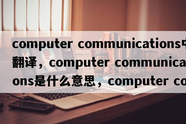 computer communications中文翻譯，computer communications是什么意思，computer communications發(fā)音、用法及例句