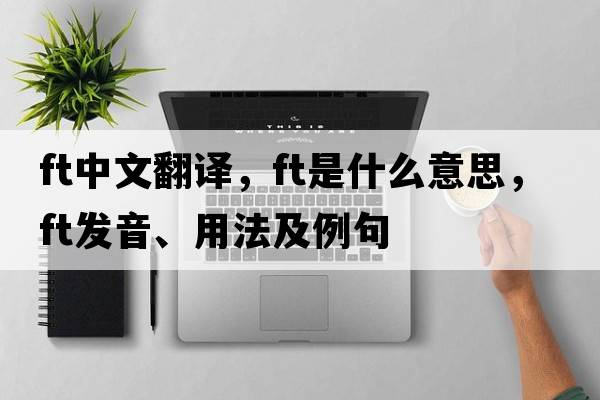 ft中文翻譯，ft是什么意思，ft發(fā)音、用法及例句