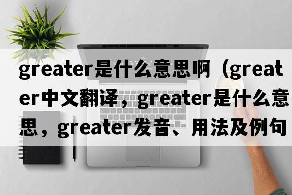 greater是什么意思?。╣reater中文翻譯，greater是什么意思，greater發(fā)音、用法及例句）