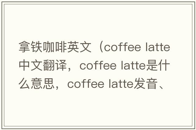 拿鐵咖啡英文（coffee latte中文翻譯，coffee latte是什么意思，coffee latte發(fā)音、用法及例句）