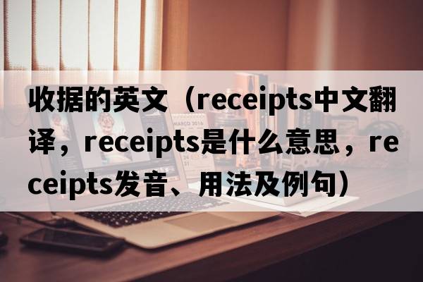 收據的英文（receipts中文翻譯，receipts是什么意思，receipts發(fā)音、用法及例句）