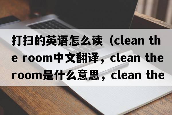 打掃的英語(yǔ)怎么讀（clean the room中文翻譯，clean the room是什么意思，clean the room發(fā)音、用法及例句）