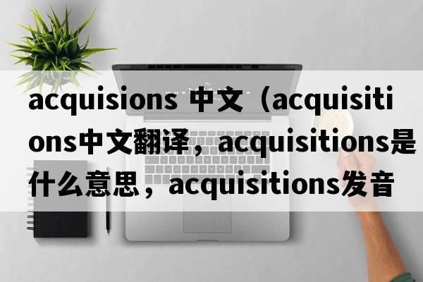 acquisions 中文（acquisitions中文翻譯，acquisitions是什么意思，acquisitions發(fā)音、用法及例句）