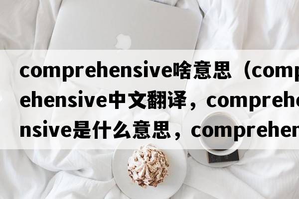 comprehensive啥意思（comprehensive中文翻譯，comprehensive是什么意思，comprehensive發(fā)音、用法及例句）