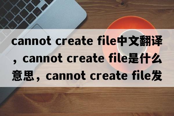 cannot create file中文翻譯，cannot create file是什么意思，cannot create file發(fā)音、用法及例句