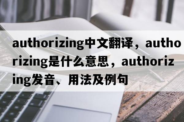 authorizing中文翻譯，authorizing是什么意思，authorizing發(fā)音、用法及例句