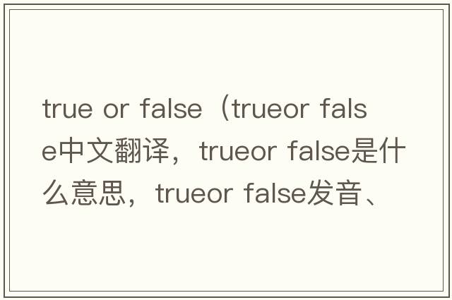 true or false（trueor false中文翻譯，trueor false是什么意思，trueor false發(fā)音、用法及例句）