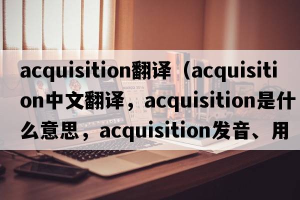 acquisition翻譯（acquisition中文翻譯，acquisition是什么意思，acquisition發(fā)音、用法及例句）