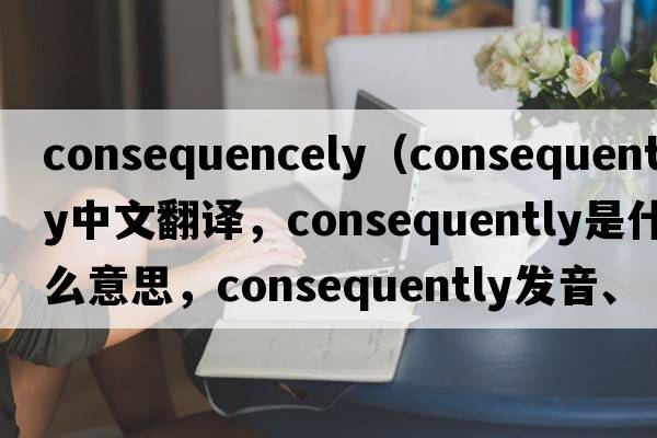 consequencely（consequently中文翻譯，consequently是什么意思，consequently發(fā)音、用法及例句）