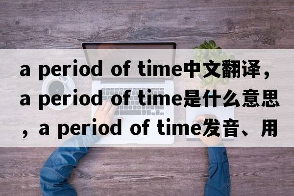 a period of time中文翻譯，a period of time是什么意思，a period of time發(fā)音、用法及例句