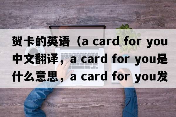 賀卡的英語(yǔ)（a card for you中文翻譯，a card for you是什么意思，a card for you發(fā)音、用法及例句）