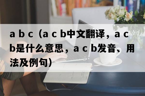a b c（a c b中文翻譯，a c b是什么意思，a c b發(fā)音、用法及例句）