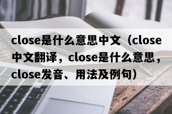 close是什么意思中文（close中文翻譯，close是什么意思，close發(fā)音、用法及例句）