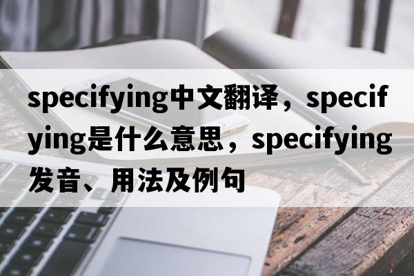specifying中文翻譯，specifying是什么意思，specifying發(fā)音、用法及例句