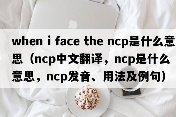 when i face the ncp是什么意思（ncp中文翻譯，ncp是什么意思，ncp發(fā)音、用法及例句）