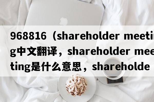 968816（shareholder meeting中文翻譯，shareholder meeting是什么意思，shareholder meeting發(fā)音、用法及例句）