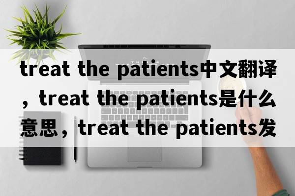 treat the patients中文翻譯，treat the patients是什么意思，treat the patients發(fā)音、用法及例句